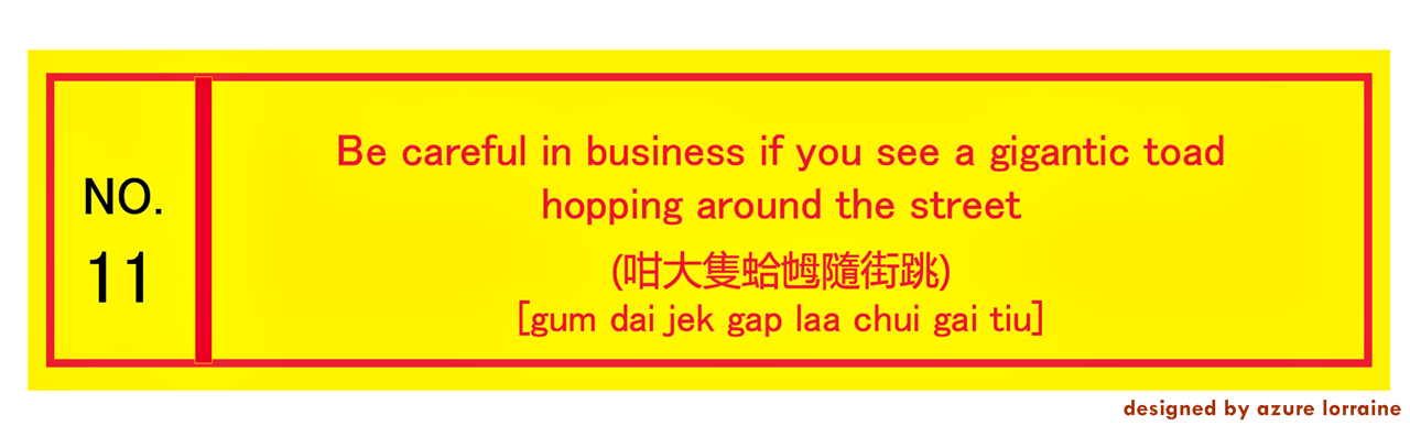 11. Things are not always what they seem. Be careful in business if you see a gigantic toad hopping around the street. (咁大隻蛤乸隨街跳) [gum dai jek gap lá chui gai tiu]