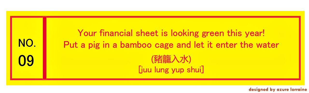 9. Your financial sheet is looking green this year! Put a pig in a bamboo cage and let it enter the water. 豬籠入水 [juu lung yup shui]